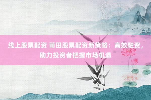 线上股票配资 莆田股票配资新策略：高效融资，助力投资者把握市场机遇