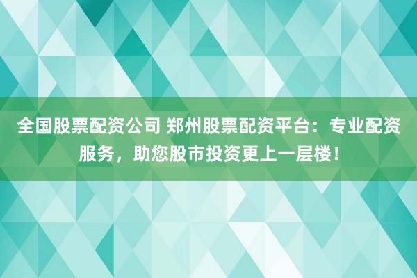 全国股票配资公司 郑州股票配资平台：专业配资服务，助您股市投资更上一层楼！