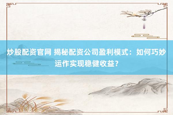 炒股配资官网 揭秘配资公司盈利模式：如何巧妙运作实现稳健收益？