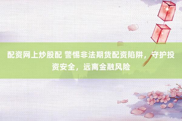 配资网上炒股配 警惕非法期货配资陷阱，守护投资安全，远离金融风险