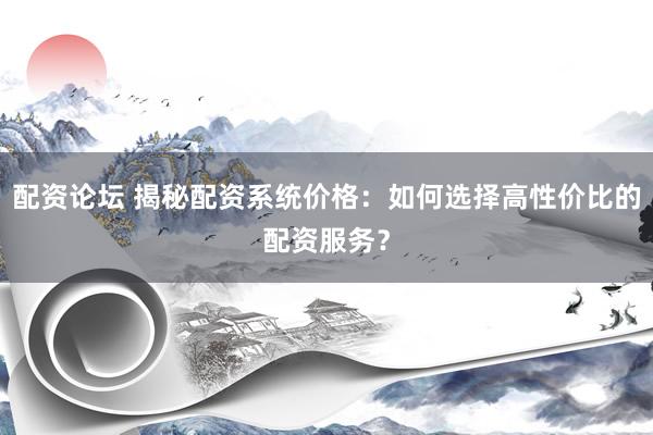 配资论坛 揭秘配资系统价格：如何选择高性价比的配资服务？