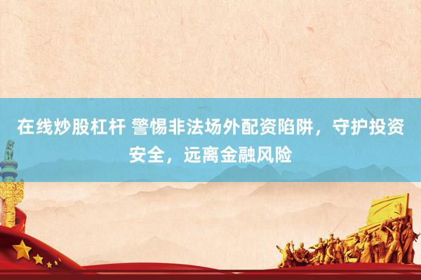 在线炒股杠杆 警惕非法场外配资陷阱，守护投资安全，远离金融风险