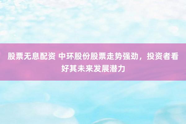 股票无息配资 中环股份股票走势强劲，投资者看好其未来发展潜力