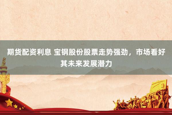 期货配资利息 宝钢股份股票走势强劲，市场看好其未来发展潜力