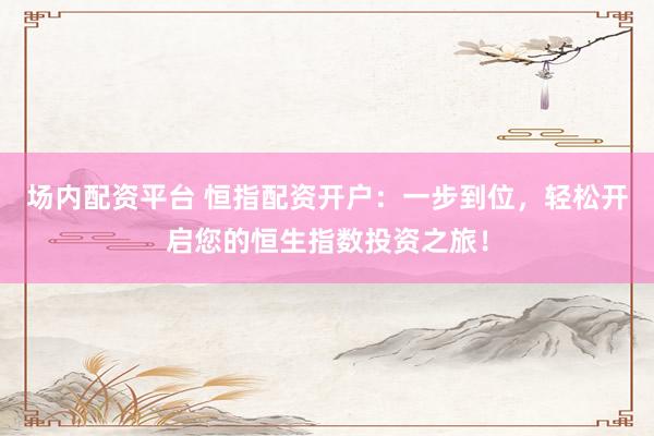 场内配资平台 恒指配资开户：一步到位，轻松开启您的恒生指数投资之旅！