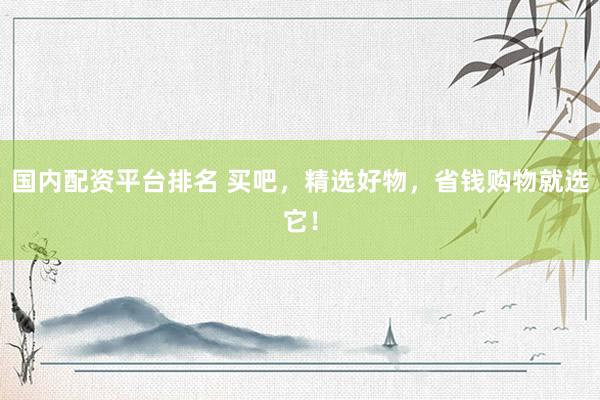 国内配资平台排名 买吧，精选好物，省钱购物就选它！