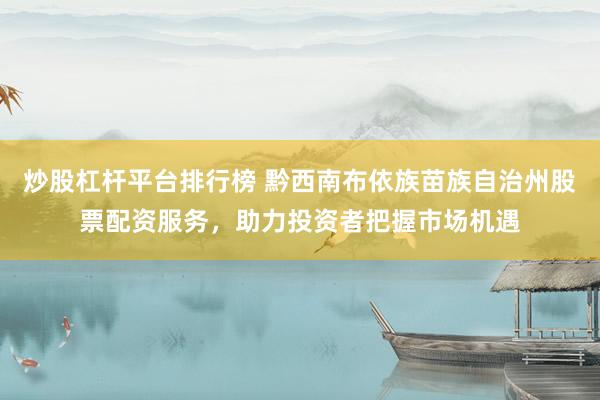 炒股杠杆平台排行榜 黔西南布依族苗族自治州股票配资服务，助力投资者把握市场机遇