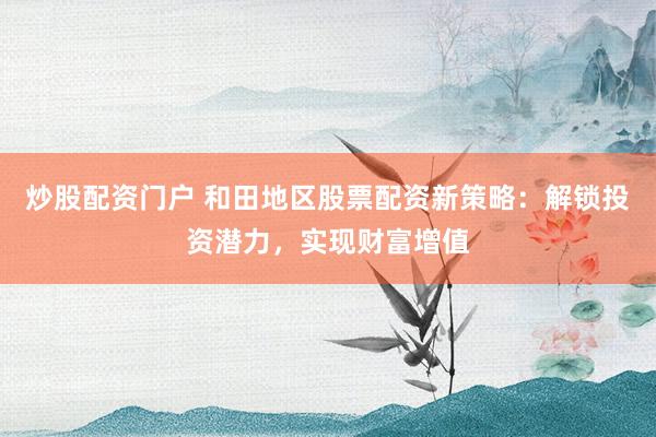 炒股配资门户 和田地区股票配资新策略：解锁投资潜力，实现财富增值