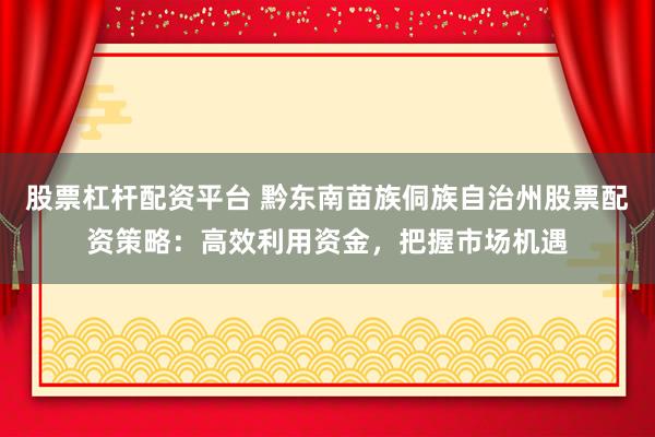 股票杠杆配资平台 黔东南苗族侗族自治州股票配资策略：高效利用资金，把握市场机遇