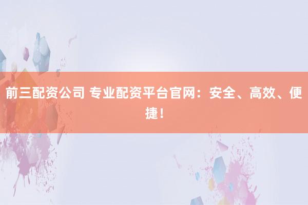 前三配资公司 专业配资平台官网：安全、高效、便捷！