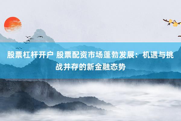 股票杠杆开户 股票配资市场蓬勃发展：机遇与挑战并存的新金融态势