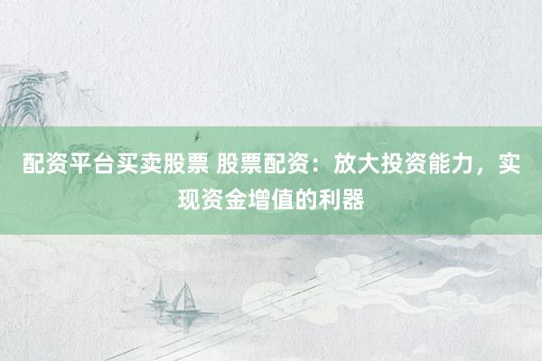 配资平台买卖股票 股票配资：放大投资能力，实现资金增值的利器