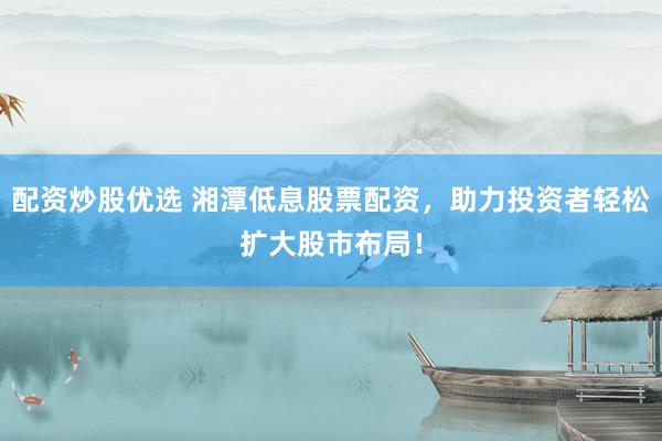 配资炒股优选 湘潭低息股票配资，助力投资者轻松扩大股市布局！