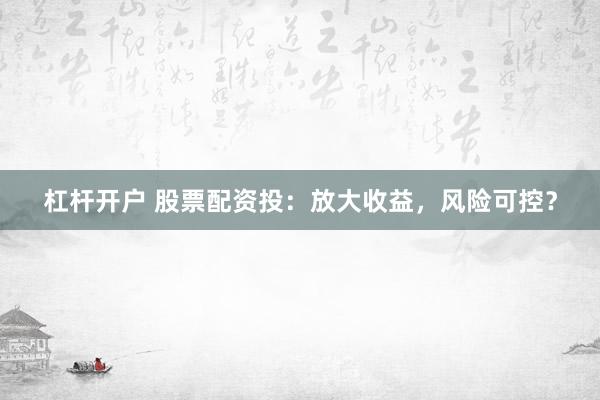 杠杆开户 股票配资投：放大收益，风险可控？