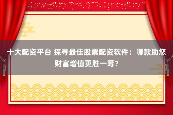 十大配资平台 探寻最佳股票配资软件：哪款助您财富增值更胜一筹？