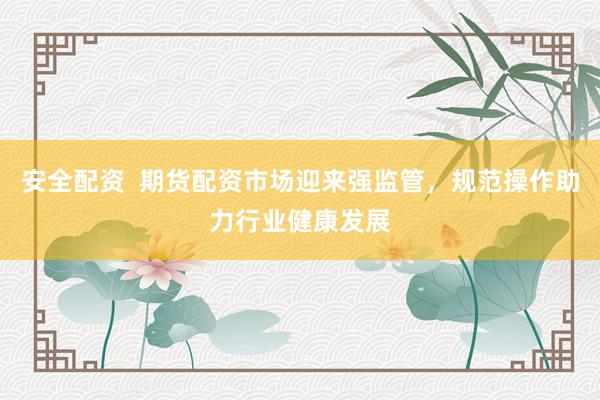 安全配资  期货配资市场迎来强监管，规范操作助力行业健康发展