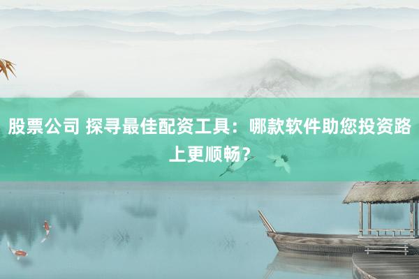 股票公司 探寻最佳配资工具：哪款软件助您投资路上更顺畅？