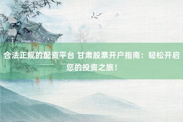 合法正规的配资平台 甘肃股票开户指南：轻松开启您的投资之旅！