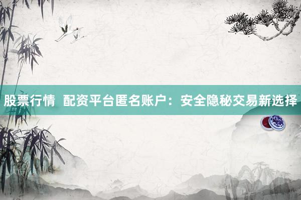 股票行情  配资平台匿名账户：安全隐秘交易新选择