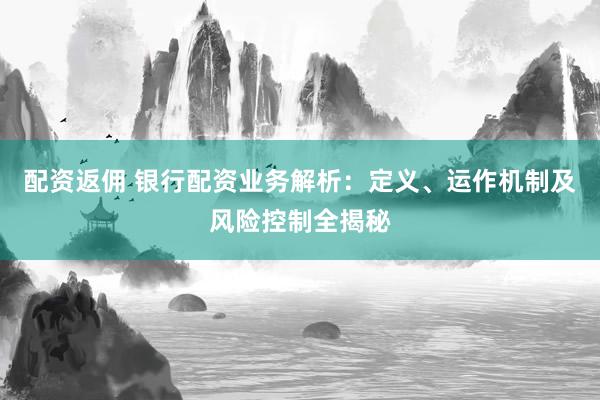 配资返佣 银行配资业务解析：定义、运作机制及风险控制全揭秘