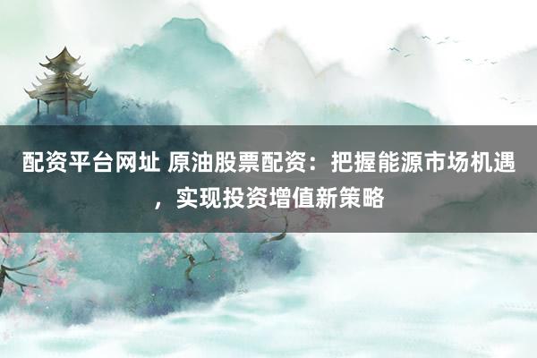 配资平台网址 原油股票配资：把握能源市场机遇，实现投资增值新策略