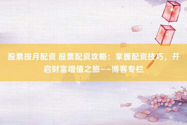股票按月配资 股票配资攻略：掌握配资技巧，开启财富增值之旅——博客专栏