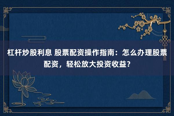 杠杆炒股利息 股票配资操作指南：怎么办理股票配资，轻松放大投资收益？
