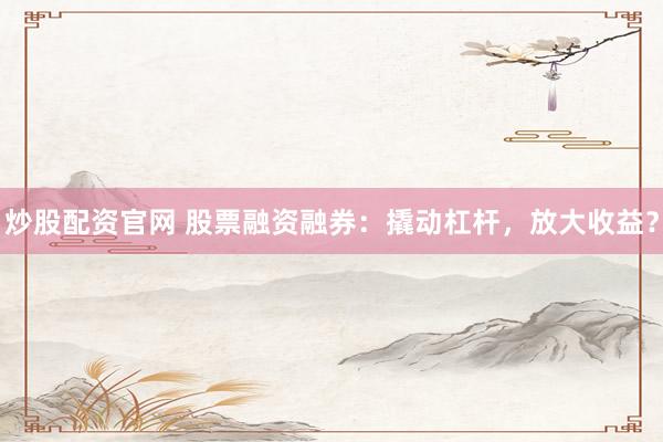 炒股配资官网 股票融资融券：撬动杠杆，放大收益？