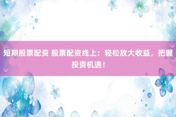 短期股票配资 股票配资线上：轻松放大收益，把握投资机遇！