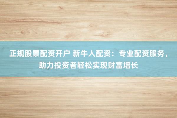 正规股票配资开户 新牛人配资：专业配资服务，助力投资者轻松实现财富增长