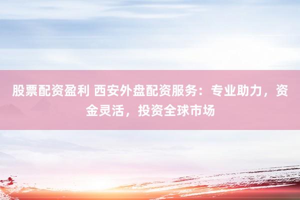 股票配资盈利 西安外盘配资服务：专业助力，资金灵活，投资全球市场