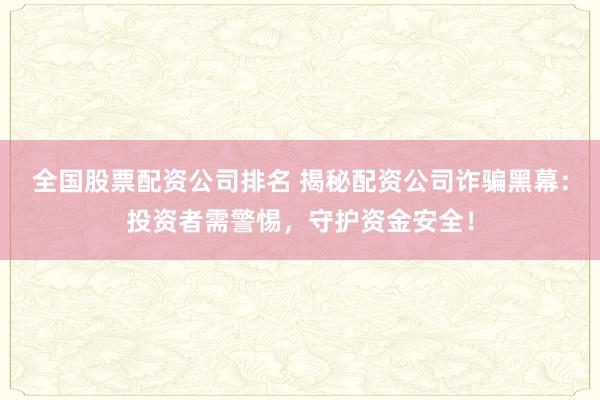 全国股票配资公司排名 揭秘配资公司诈骗黑幕：投资者需警惕，守护资金安全！