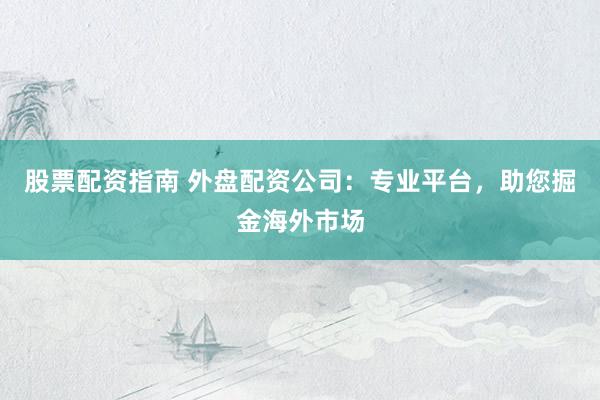 股票配资指南 外盘配资公司：专业平台，助您掘金海外市场