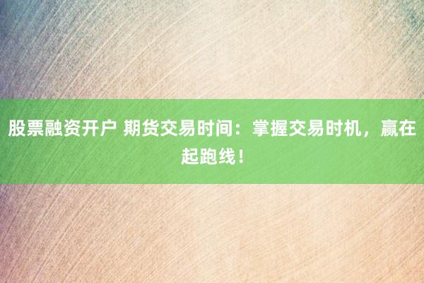 股票融资开户 期货交易时间：掌握交易时机，赢在起跑线！