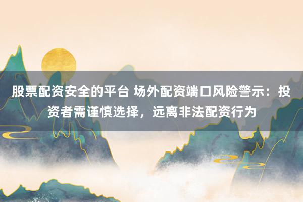 股票配资安全的平台 场外配资端口风险警示：投资者需谨慎选择，远离非法配资行为