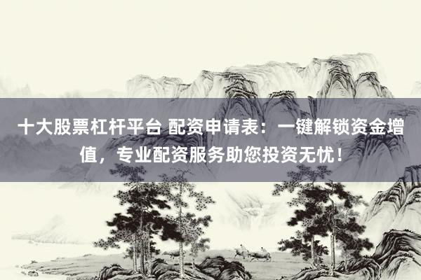 十大股票杠杆平台 配资申请表：一键解锁资金增值，专业配资服务助您投资无忧！