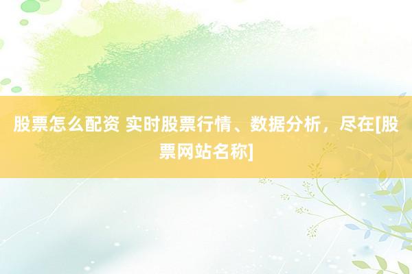 股票怎么配资 实时股票行情、数据分析，尽在[股票网站名称]
