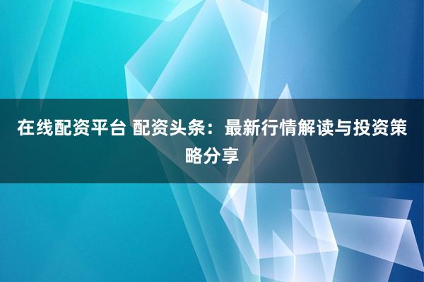 在线配资平台 配资头条：最新行情解读与投资策略分享