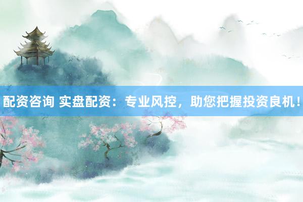 配资咨询 实盘配资：专业风控，助您把握投资良机！
