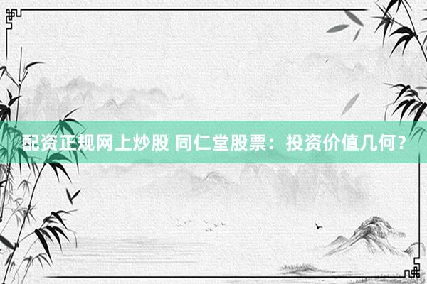 配资正规网上炒股 同仁堂股票：投资价值几何？