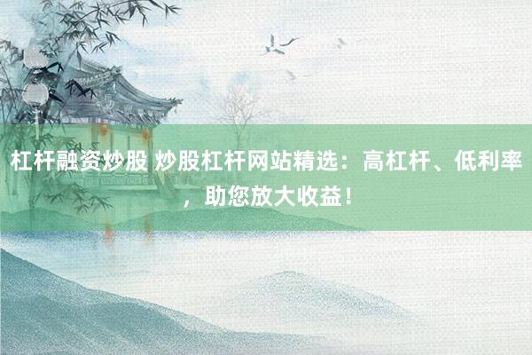 杠杆融资炒股 炒股杠杆网站精选：高杠杆、低利率，助您放大收益！