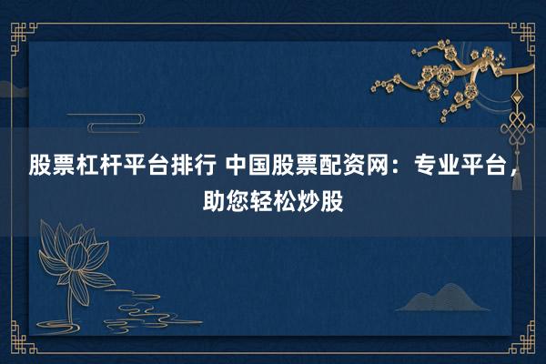 股票杠杆平台排行 中国股票配资网：专业平台，助您轻松炒股