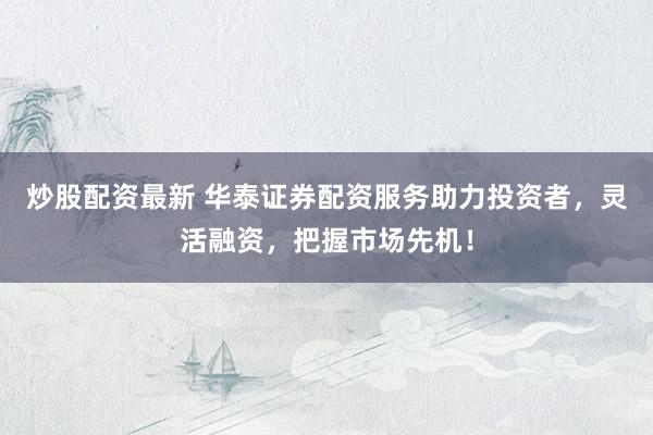 炒股配资最新 华泰证券配资服务助力投资者，灵活融资，把握市场先机！