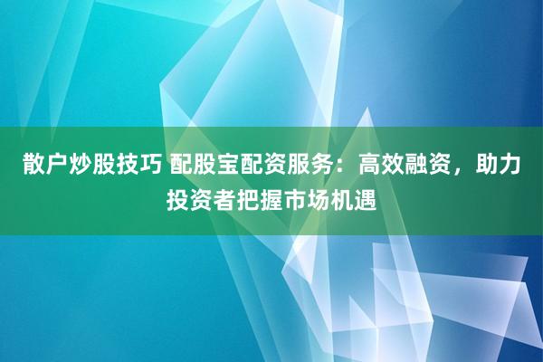 散户炒股技巧 配股宝配资服务：高效融资，助力投资者把握市场机遇