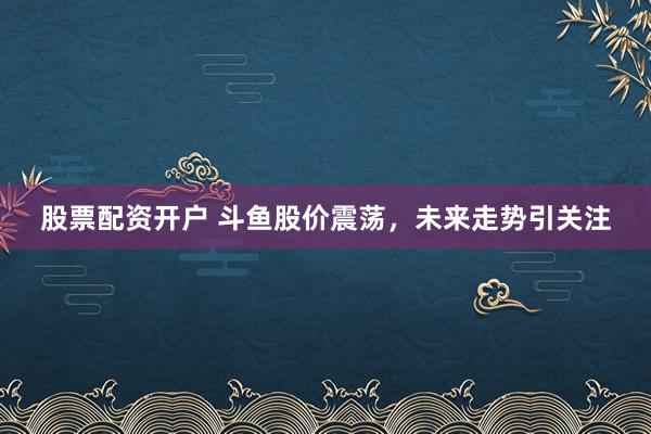 股票配资开户 斗鱼股价震荡，未来走势引关注