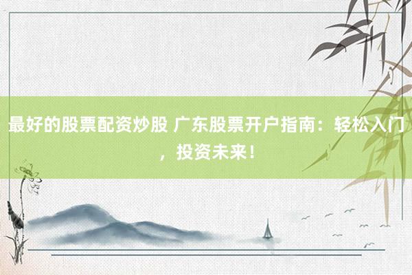 最好的股票配资炒股 广东股票开户指南：轻松入门，投资未来！