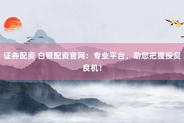 证券配资 白银配资官网：专业平台，助您把握投资良机！