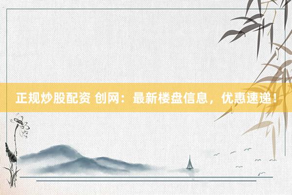 正规炒股配资 创网：最新楼盘信息，优惠速递！
