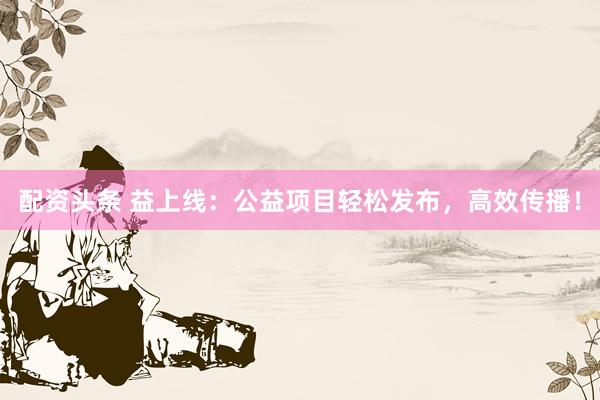 配资头条 益上线：公益项目轻松发布，高效传播！
