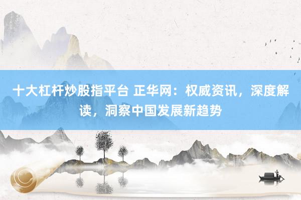 十大杠杆炒股指平台 正华网：权威资讯，深度解读，洞察中国发展新趋势